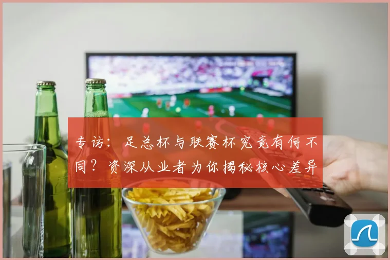 专访：足总杯与联赛杯究竟有何不同？资深从业者为你揭秘核心差异