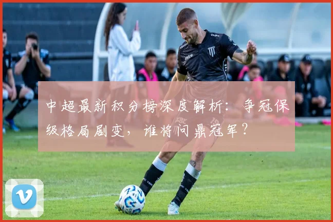 中超最新积分榜深度解析：争冠保级格局剧变，谁将问鼎冠军？