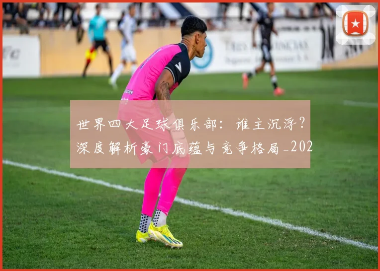 世界四大足球俱乐部：谁主沉浮？深度解析豪门底蕴与竞争格局_20260609201244