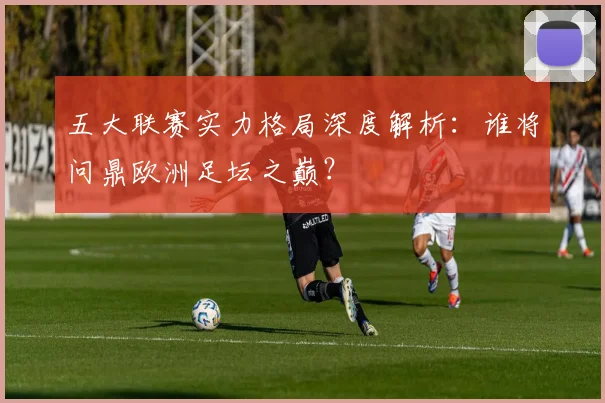 五大联赛实力格局深度解析：谁将问鼎欧洲足坛之巅？