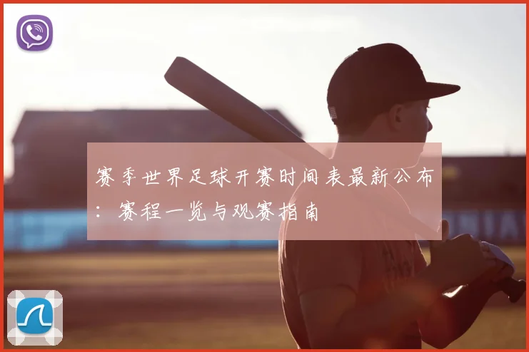 赛季世界足球开赛时间表最新公布：赛程一览与观赛指南