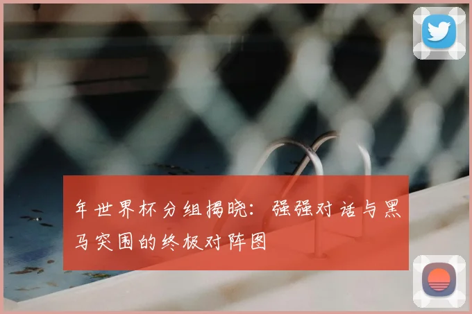 年世界杯分组揭晓：强强对话与黑马突围的终极对阵图