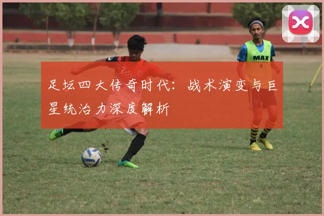 足坛四大传奇时代：战术演变与巨星统治力深度解析