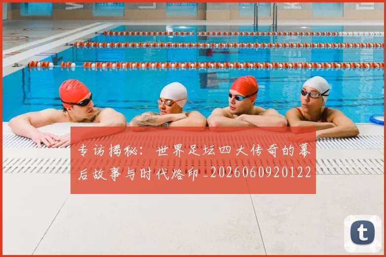 专访揭秘：世界足坛四大传奇的幕后故事与时代烙印_20260609201221