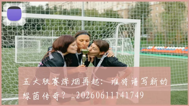 五大联赛烽烟再起：谁将谱写新的绿茵传奇？_20260611141749