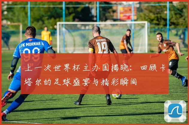 上一次世界杯主办国揭晓：回顾卡塔尔的足球盛宴与精彩瞬间