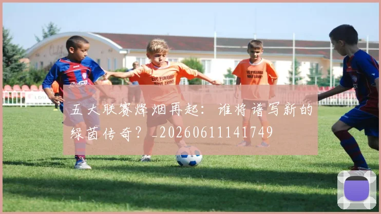 五大联赛烽烟再起：谁将谱写新的绿茵传奇？_20260611141749