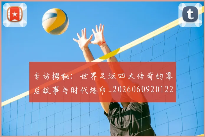专访揭秘：世界足坛四大传奇的幕后故事与时代烙印_20260609201221