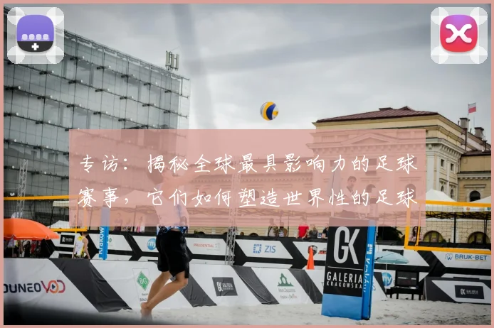 专访：揭秘全球最具影响力的足球赛事，它们如何塑造世界性的足球版图