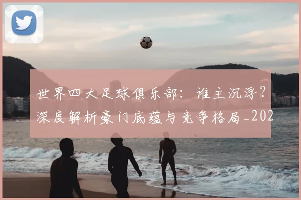 世界四大足球俱乐部：谁主沉浮？深度解析豪门底蕴与竞争格局_20260609201244